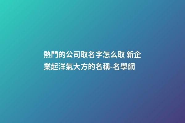 熱門的公司取名字怎么取 新企業起洋氣大方的名稱-名學網-第1張-公司起名-玄機派